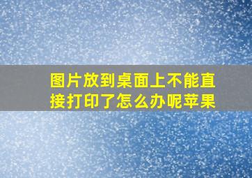 图片放到桌面上不能直接打印了怎么办呢苹果