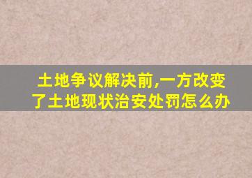 土地争议解决前,一方改变了土地现状治安处罚怎么办