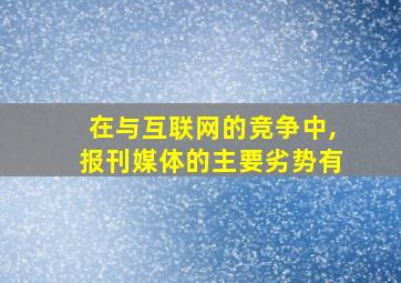 在与互联网的竞争中,报刊媒体的主要劣势有