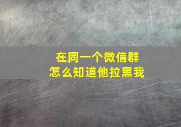 在同一个微信群怎么知道他拉黑我