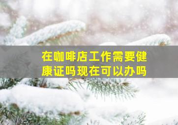 在咖啡店工作需要健康证吗现在可以办吗