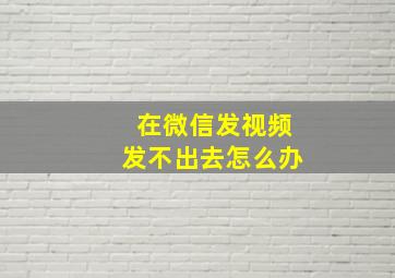 在微信发视频发不出去怎么办