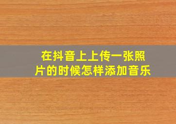 在抖音上上传一张照片的时候怎样添加音乐