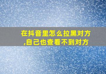 在抖音里怎么拉黑对方,自己也查看不到对方