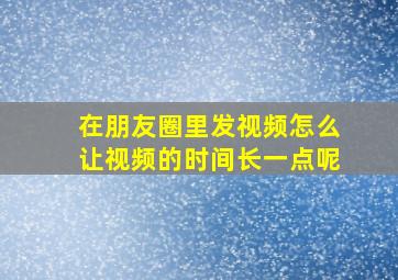 在朋友圈里发视频怎么让视频的时间长一点呢