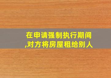 在申请强制执行期间,对方将房屋租给别人