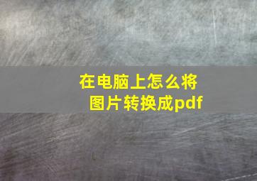 在电脑上怎么将图片转换成pdf