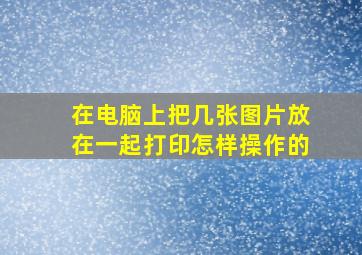 在电脑上把几张图片放在一起打印怎样操作的