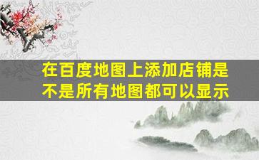 在百度地图上添加店铺是不是所有地图都可以显示