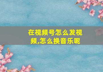 在视频号怎么发视频,怎么换音乐呢