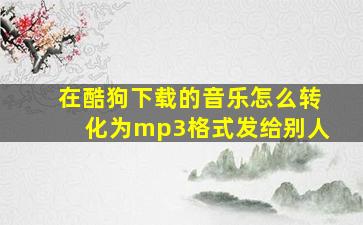 在酷狗下载的音乐怎么转化为mp3格式发给别人