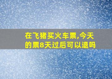 在飞猪买火车票,今天的票8天过后可以退吗