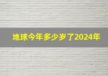 地球今年多少岁了2024年