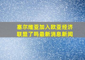 塞尔维亚加入欧亚经济联盟了吗最新消息新闻