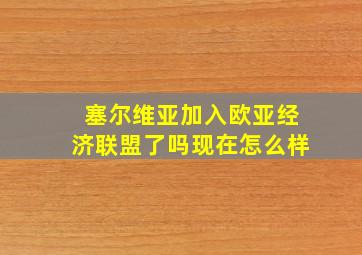 塞尔维亚加入欧亚经济联盟了吗现在怎么样