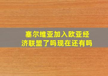 塞尔维亚加入欧亚经济联盟了吗现在还有吗