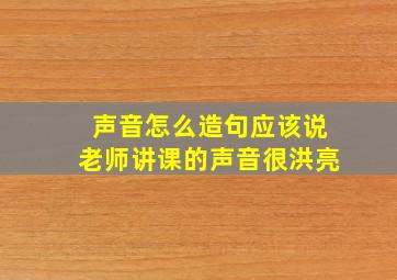 声音怎么造句应该说老师讲课的声音很洪亮