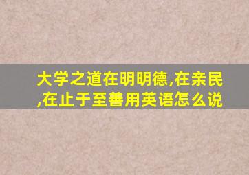 大学之道在明明德,在亲民,在止于至善用英语怎么说