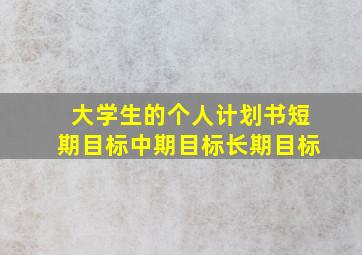 大学生的个人计划书短期目标中期目标长期目标