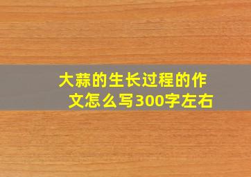 大蒜的生长过程的作文怎么写300字左右