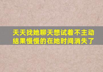 天天找她聊天想试着不主动结果慢慢的在她时间消失了