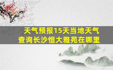 天气预报15天当地天气查询长沙恒大雅苑在哪里