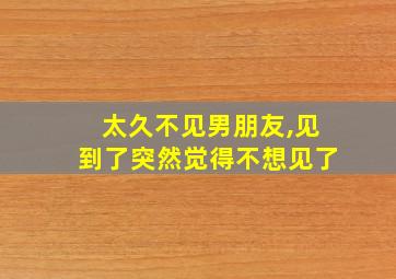 太久不见男朋友,见到了突然觉得不想见了