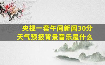 央视一套午间新闻30分天气预报背景音乐是什么