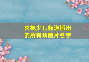 央视少儿频道播出的所有动画片名字