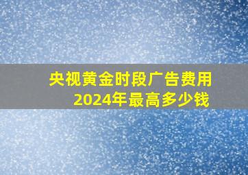 央视黄金时段广告费用2024年最高多少钱