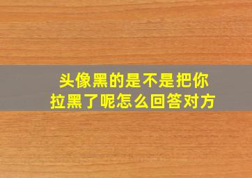 头像黑的是不是把你拉黑了呢怎么回答对方