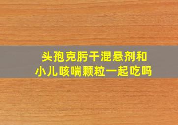 头孢克肟干混悬剂和小儿咳喘颗粒一起吃吗