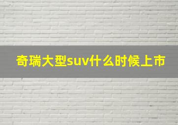 奇瑞大型suv什么时候上市