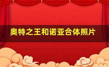 奥特之王和诺亚合体照片