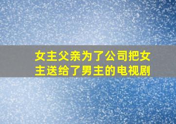 女主父亲为了公司把女主送给了男主的电视剧