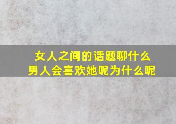 女人之间的话题聊什么男人会喜欢她呢为什么呢