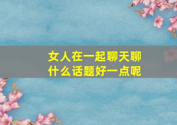 女人在一起聊天聊什么话题好一点呢