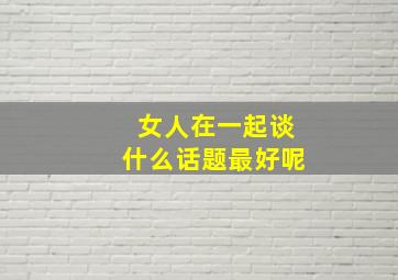 女人在一起谈什么话题最好呢