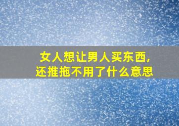 女人想让男人买东西,还推拖不用了什么意思