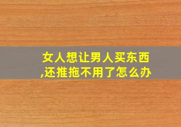 女人想让男人买东西,还推拖不用了怎么办