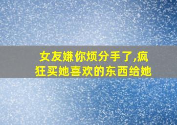 女友嫌你烦分手了,疯狂买她喜欢的东西给她