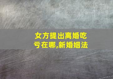 女方提出离婚吃亏在哪,新婚姻法