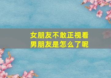 女朋友不敢正视看男朋友是怎么了呢