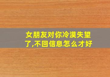 女朋友对你冷漠失望了,不回信息怎么才好