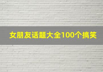 女朋友话题大全100个搞笑