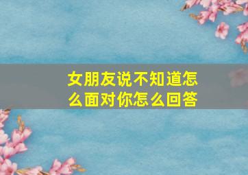 女朋友说不知道怎么面对你怎么回答