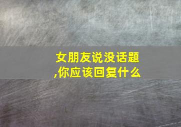 女朋友说没话题,你应该回复什么