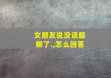 女朋友说没话题聊了.,怎么回答