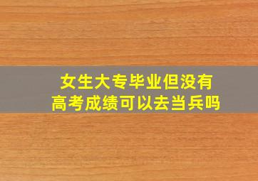 女生大专毕业但没有高考成绩可以去当兵吗