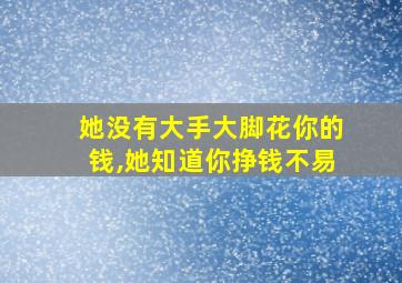 她没有大手大脚花你的钱,她知道你挣钱不易